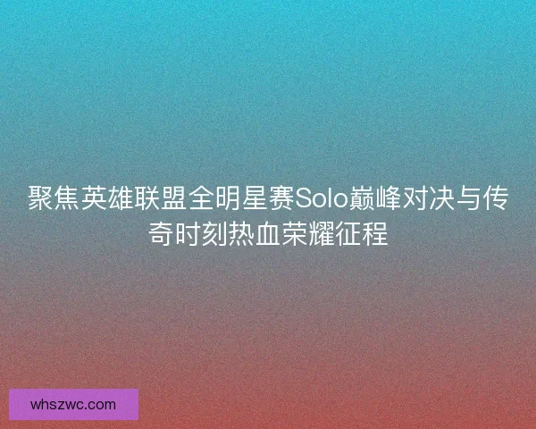聚焦英雄联盟全明星赛Solo巅峰对决与传奇时刻热血荣耀征程