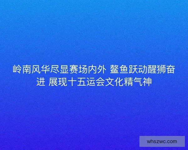 岭南风华尽显赛场内外 鳌鱼跃动醒狮奋进 展现十五运会文化精气神