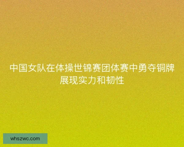 中国女队在体操世锦赛团体赛中勇夺铜牌展现实力和韧性