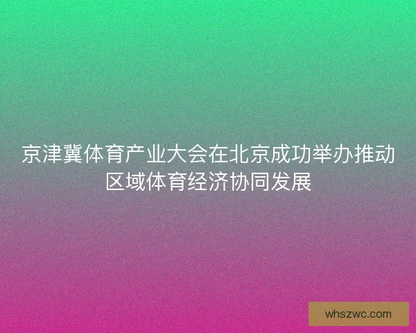 京津冀体育产业大会在北京成功举办推动区域体育经济协同发展