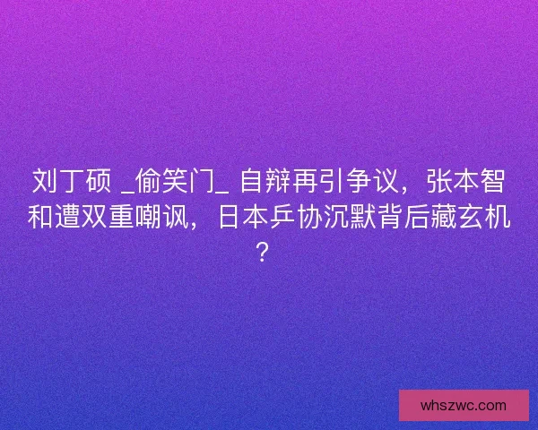刘丁硕 _偷笑门_ 自辩再引争议，张本智和遭双重嘲讽，日本乒协沉默背后藏玄机？