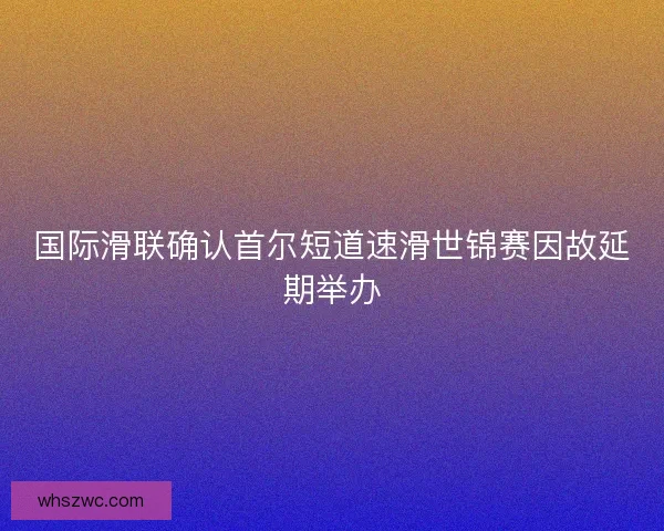 国际滑联确认首尔短道速滑世锦赛因故延期举办