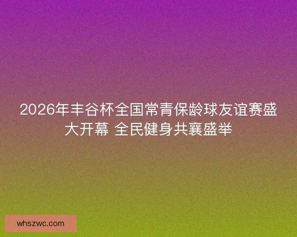 2026年丰谷杯全国常青保龄球友谊赛盛大开幕 全民健身共襄盛举