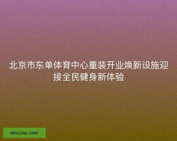 北京市东单体育中心重装开业焕新设施迎接全民健身新体验 北京市东单体育中心重装开业焕新设施迎接全民健身新体验