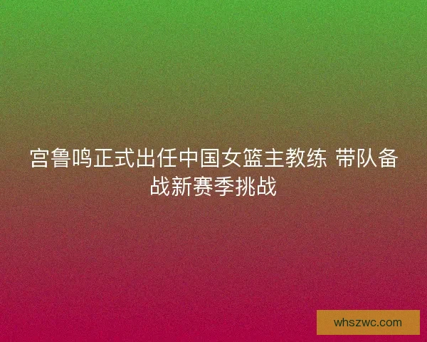 宫鲁鸣正式出任中国女篮主教练 带队备战新赛季挑战 宫鲁鸣正式出任中国女篮主教练 带队备战新赛季挑战