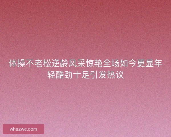 体操不老松逆龄风采惊艳全场如今更显年轻酷劲十足引发热议 体操不老松逆龄风采惊艳全场如今更显年轻酷劲十足引发热议